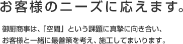 お客様のニーズに応えます。御厨商事は、「空間」という課題に真摯に向き合い、お客様と一緒に最善策を考え、施工してまいります。